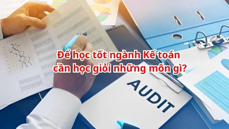 Ngành kế toán gồm những môn nào? Các môn học ngành kế toán luôn đáp ứng tốt cho công việc sau này